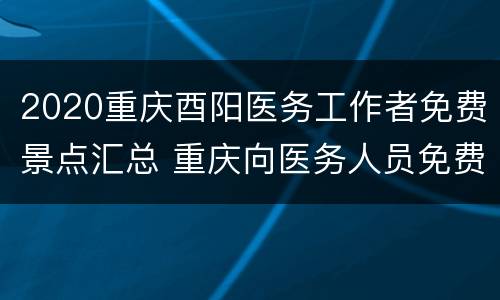 2020重庆酉阳医务工作者免费景点汇总 重庆向医务人员免费景区有哪些