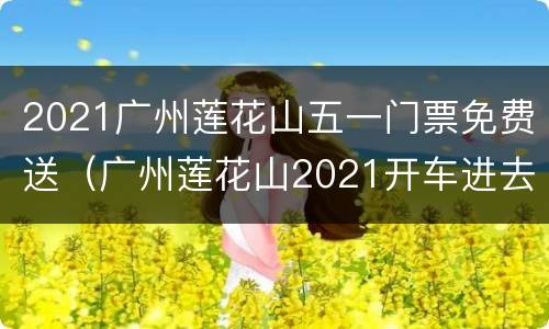 2021广州莲花山五一门票免费送（广州莲花山2021开车进去票价）