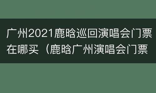 广州2021鹿晗巡回演唱会门票在哪买（鹿晗广州演唱会门票价位区别）