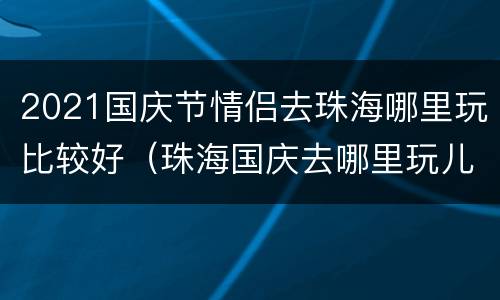 2021国庆节情侣去珠海哪里玩比较好（珠海国庆去哪里玩儿比较好）
