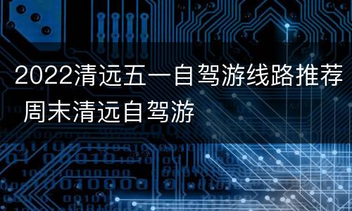 2022清远五一自驾游线路推荐 周末清远自驾游