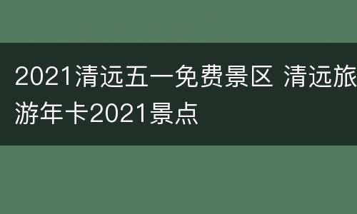 2021清远五一免费景区 清远旅游年卡2021景点