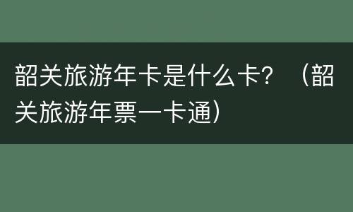 韶关旅游年卡是什么卡？（韶关旅游年票一卡通）