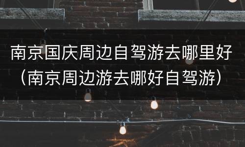 南京国庆周边自驾游去哪里好（南京周边游去哪好自驾游）