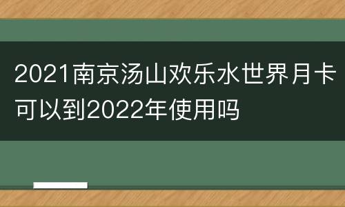 2021南京汤山欢乐水世界月卡可以到2022年使用吗