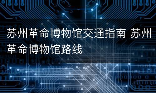 苏州革命博物馆交通指南 苏州革命博物馆路线