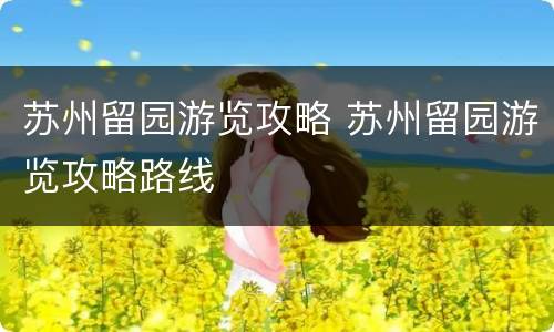 苏州留园游览攻略 苏州留园游览攻略路线