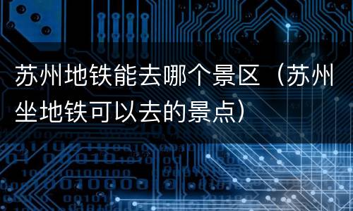 苏州地铁能去哪个景区（苏州坐地铁可以去的景点）
