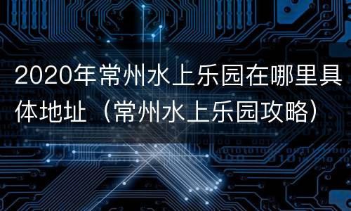 2020年常州水上乐园在哪里具体地址（常州水上乐园攻略）