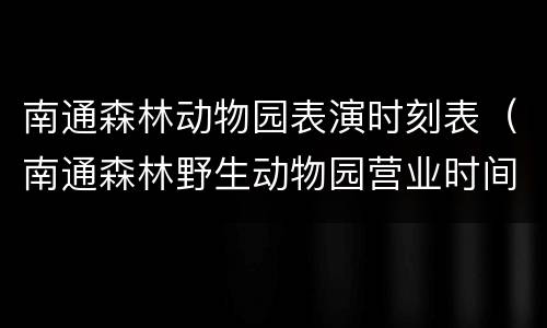 南通森林动物园表演时刻表（南通森林野生动物园营业时间）