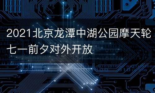 2021北京龙潭中湖公园摩天轮七一前夕对外开放