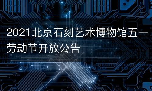 2021北京石刻艺术博物馆五一劳动节开放公告