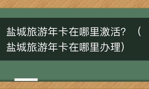 盐城旅游年卡在哪里激活？（盐城旅游年卡在哪里办理）