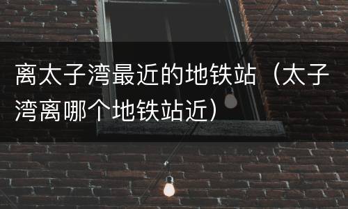 离太子湾最近的地铁站（太子湾离哪个地铁站近）
