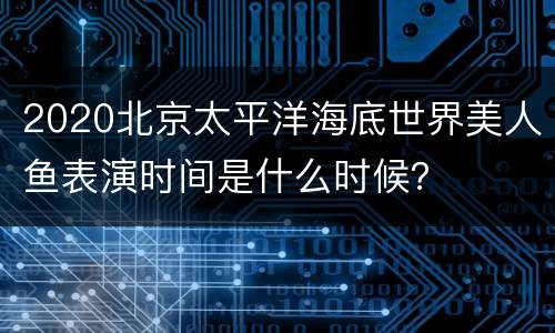 2020北京太平洋海底世界美人鱼表演时间是什么时候？