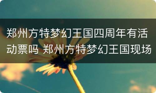 郑州方特梦幻王国四周年有活动票吗 郑州方特梦幻王国现场买票多少钱