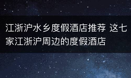 江浙沪水乡度假酒店推荐 这七家江浙沪周边的度假酒店