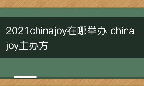 2021chinajoy在哪举办 chinajoy主办方