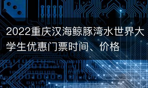 2022重庆汉海鲸豚湾水世界大学生优惠门票时间、价格