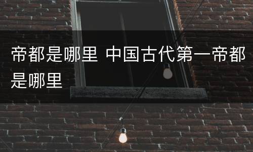 帝都是哪里 中国古代第一帝都是哪里
