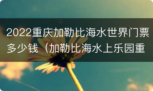 2022重庆加勒比海水世界门票多少钱（加勒比海水上乐园重庆门票）