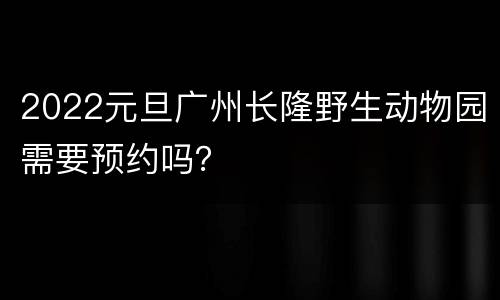 2022元旦广州长隆野生动物园需要预约吗？