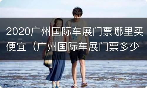 2020广州国际车展门票哪里买便宜（广州国际车展门票多少钱一张）