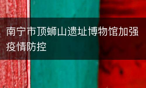 南宁市顶蛳山遗址博物馆加强疫情防控
