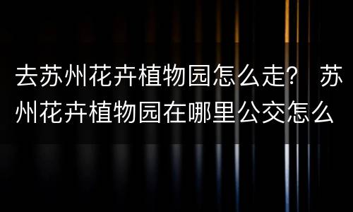 去苏州花卉植物园怎么走？ 苏州花卉植物园在哪里公交怎么走