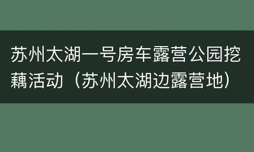 苏州太湖一号房车露营公园挖藕活动（苏州太湖边露营地）