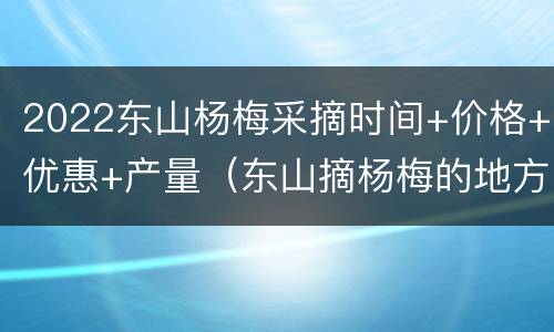 2022东山杨梅采摘时间+价格+优惠+产量（东山摘杨梅的地方是在哪里）