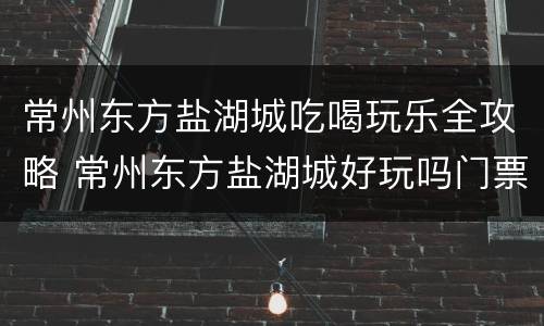 常州东方盐湖城吃喝玩乐全攻略 常州东方盐湖城好玩吗门票多少钱