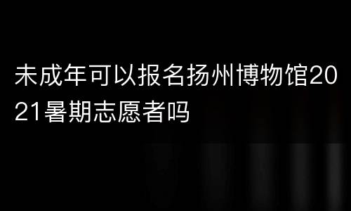 未成年可以报名扬州博物馆2021暑期志愿者吗
