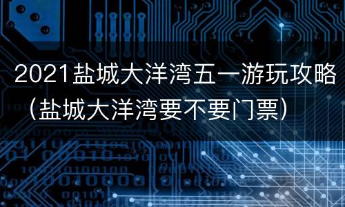 2021盐城大洋湾五一游玩攻略（盐城大洋湾要不要门票）