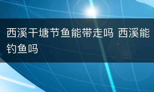 西溪干塘节鱼能带走吗 西溪能钓鱼吗