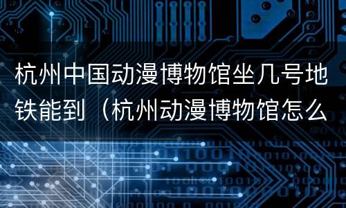 杭州中国动漫博物馆坐几号地铁能到（杭州动漫博物馆怎么去）