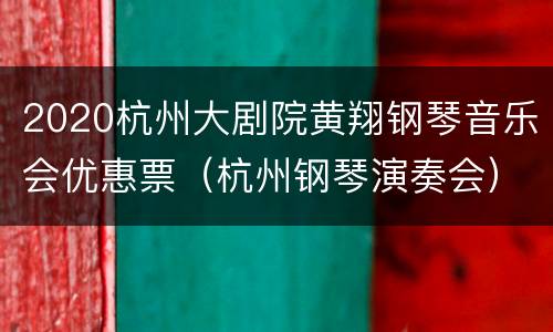 2020杭州大剧院黄翔钢琴音乐会优惠票（杭州钢琴演奏会）