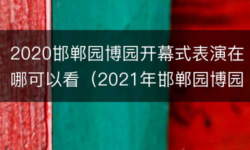 2020邯郸园博园开幕式表演在哪可以看（2021年邯郸园博园）