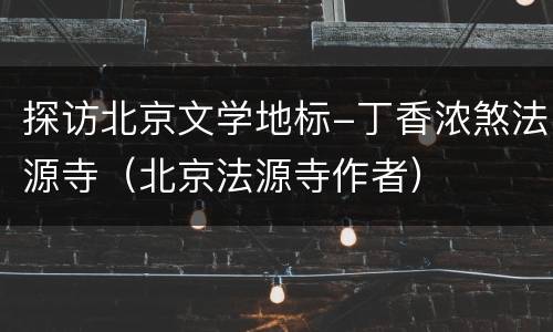 探访北京文学地标-丁香浓煞法源寺（北京法源寺作者）