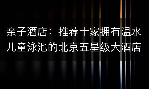 亲子酒店：推荐十家拥有温水儿童泳池的北京五星级大酒店