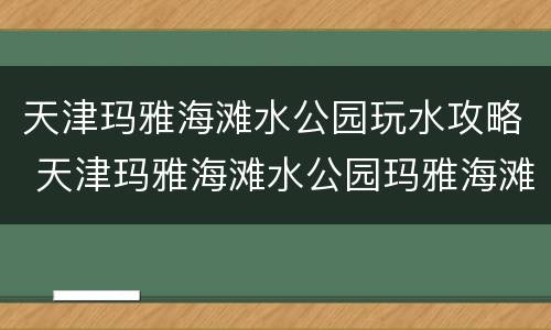 天津玛雅海滩水公园玩水攻略 天津玛雅海滩水公园玛雅海滩