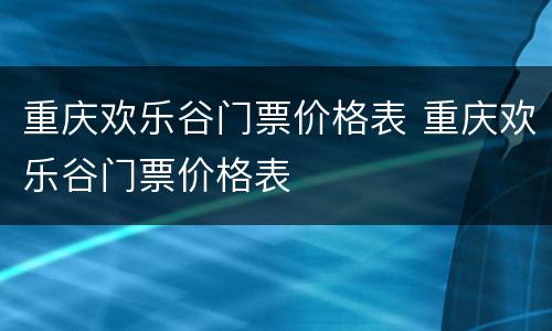 重庆欢乐谷门票价格表 重庆欢乐谷门票价格表