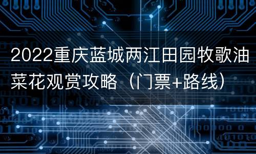 2022重庆蓝城两江田园牧歌油菜花观赏攻略（门票+路线）