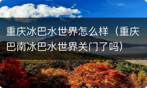 重庆冰巴水世界怎么样（重庆巴南冰巴水世界关门了吗）