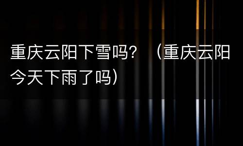 重庆云阳下雪吗？（重庆云阳今天下雨了吗）