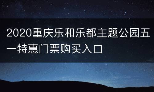 2020重庆乐和乐都主题公园五一特惠门票购买入口