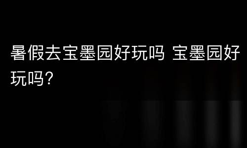 暑假去宝墨园好玩吗 宝墨园好玩吗?