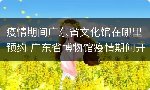 疫情期间广东省文化馆在哪里预约 广东省博物馆疫情期间开放吗