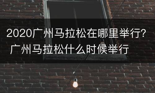 2020广州马拉松在哪里举行？ 广州马拉松什么时候举行
