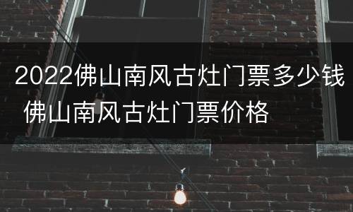 2022佛山南风古灶门票多少钱 佛山南风古灶门票价格